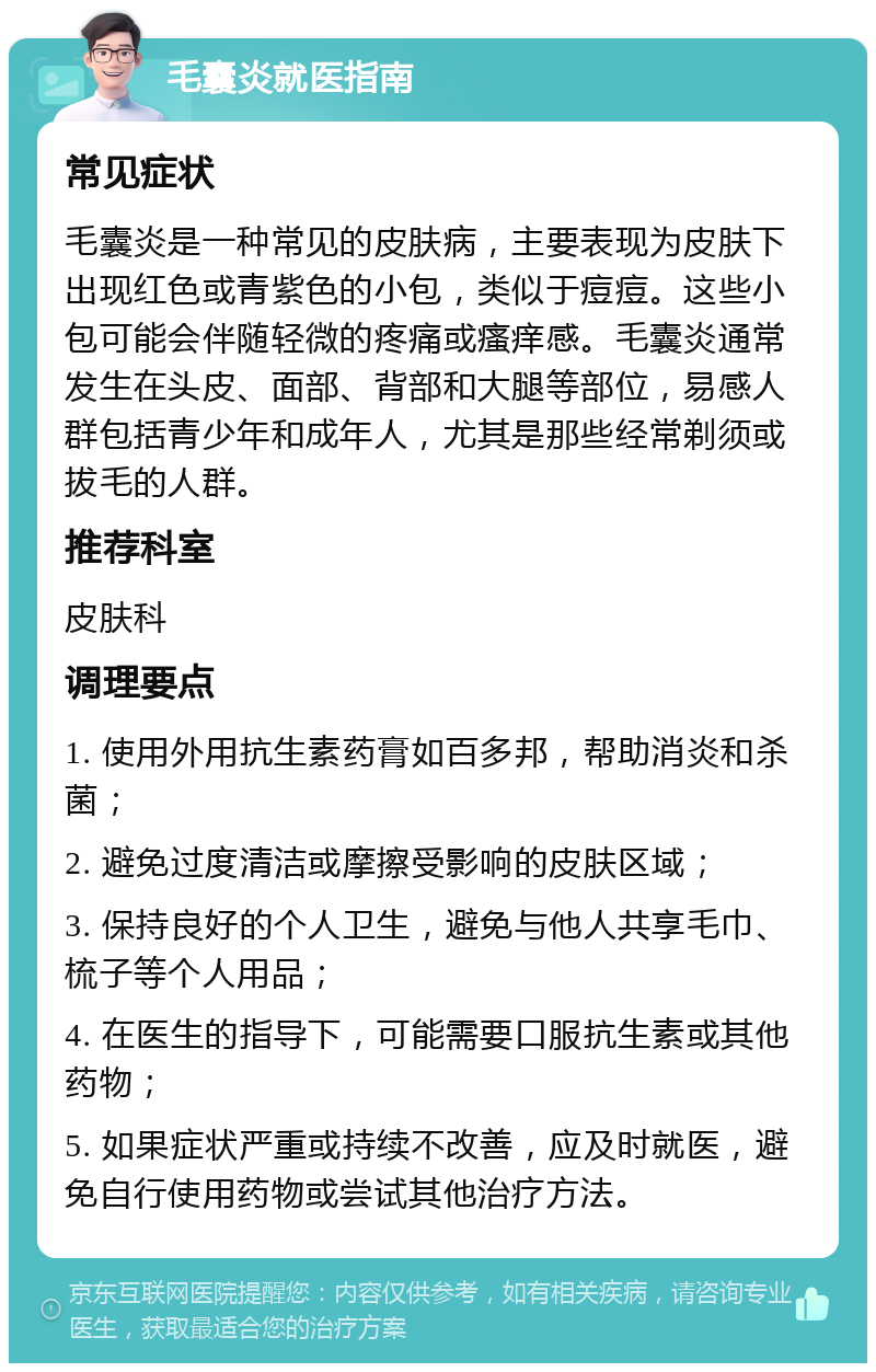 毛囊炎就医指南 常见症状 毛囊炎是一种常见的皮肤病，主要表现为皮肤下出现红色或青紫色的小包，类似于痘痘。这些小包可能会伴随轻微的疼痛或瘙痒感。毛囊炎通常发生在头皮、面部、背部和大腿等部位，易感人群包括青少年和成年人，尤其是那些经常剃须或拔毛的人群。 推荐科室 皮肤科 调理要点 1. 使用外用抗生素药膏如百多邦，帮助消炎和杀菌； 2. 避免过度清洁或摩擦受影响的皮肤区域； 3. 保持良好的个人卫生，避免与他人共享毛巾、梳子等个人用品； 4. 在医生的指导下，可能需要口服抗生素或其他药物； 5. 如果症状严重或持续不改善，应及时就医，避免自行使用药物或尝试其他治疗方法。