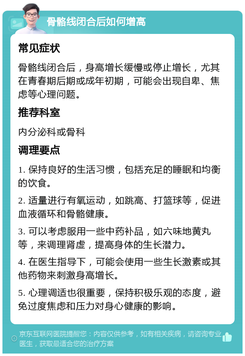 骨骼线闭合后如何增高 常见症状 骨骼线闭合后，身高增长缓慢或停止增长，尤其在青春期后期或成年初期，可能会出现自卑、焦虑等心理问题。 推荐科室 内分泌科或骨科 调理要点 1. 保持良好的生活习惯，包括充足的睡眠和均衡的饮食。 2. 适量进行有氧运动，如跳高、打篮球等，促进血液循环和骨骼健康。 3. 可以考虑服用一些中药补品，如六味地黄丸等，来调理肾虚，提高身体的生长潜力。 4. 在医生指导下，可能会使用一些生长激素或其他药物来刺激身高增长。 5. 心理调适也很重要，保持积极乐观的态度，避免过度焦虑和压力对身心健康的影响。