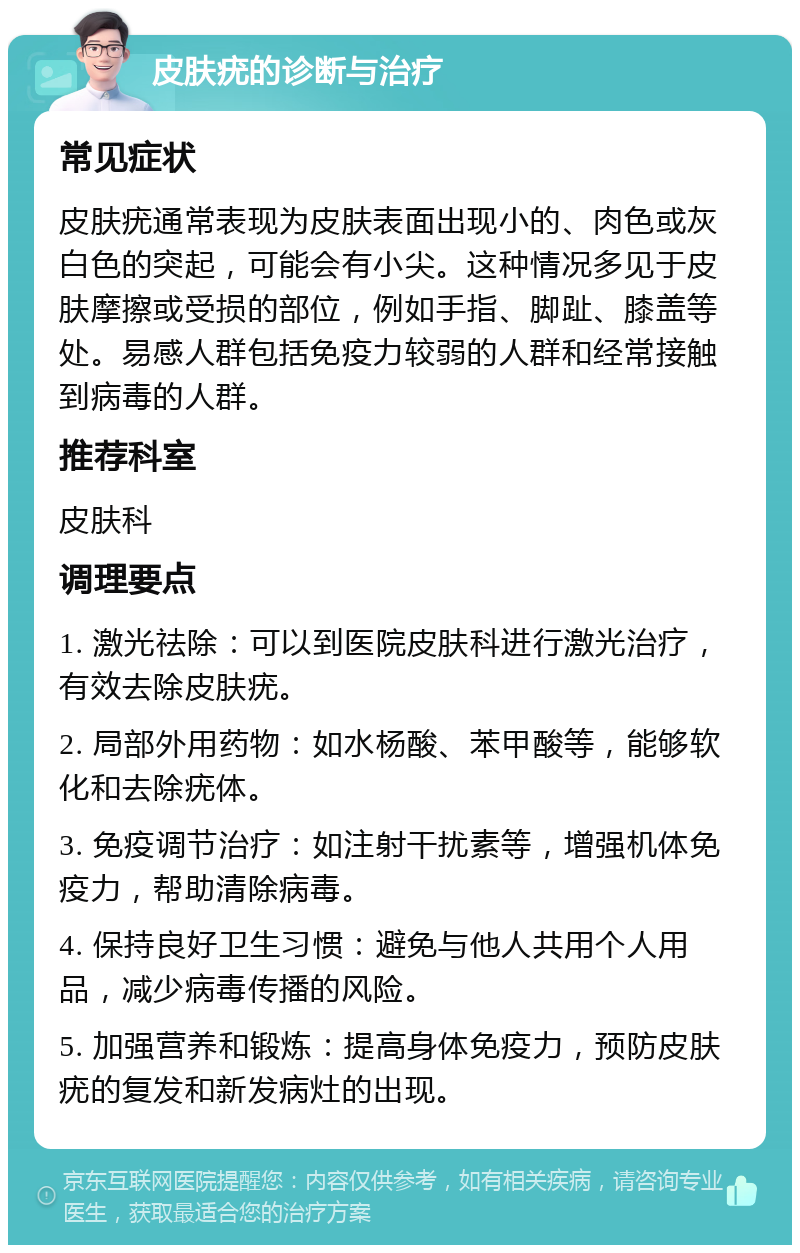 皮肤疣的诊断与治疗 常见症状 皮肤疣通常表现为皮肤表面出现小的、肉色或灰白色的突起，可能会有小尖。这种情况多见于皮肤摩擦或受损的部位，例如手指、脚趾、膝盖等处。易感人群包括免疫力较弱的人群和经常接触到病毒的人群。 推荐科室 皮肤科 调理要点 1. 激光祛除：可以到医院皮肤科进行激光治疗，有效去除皮肤疣。 2. 局部外用药物：如水杨酸、苯甲酸等，能够软化和去除疣体。 3. 免疫调节治疗：如注射干扰素等，增强机体免疫力，帮助清除病毒。 4. 保持良好卫生习惯：避免与他人共用个人用品，减少病毒传播的风险。 5. 加强营养和锻炼：提高身体免疫力，预防皮肤疣的复发和新发病灶的出现。