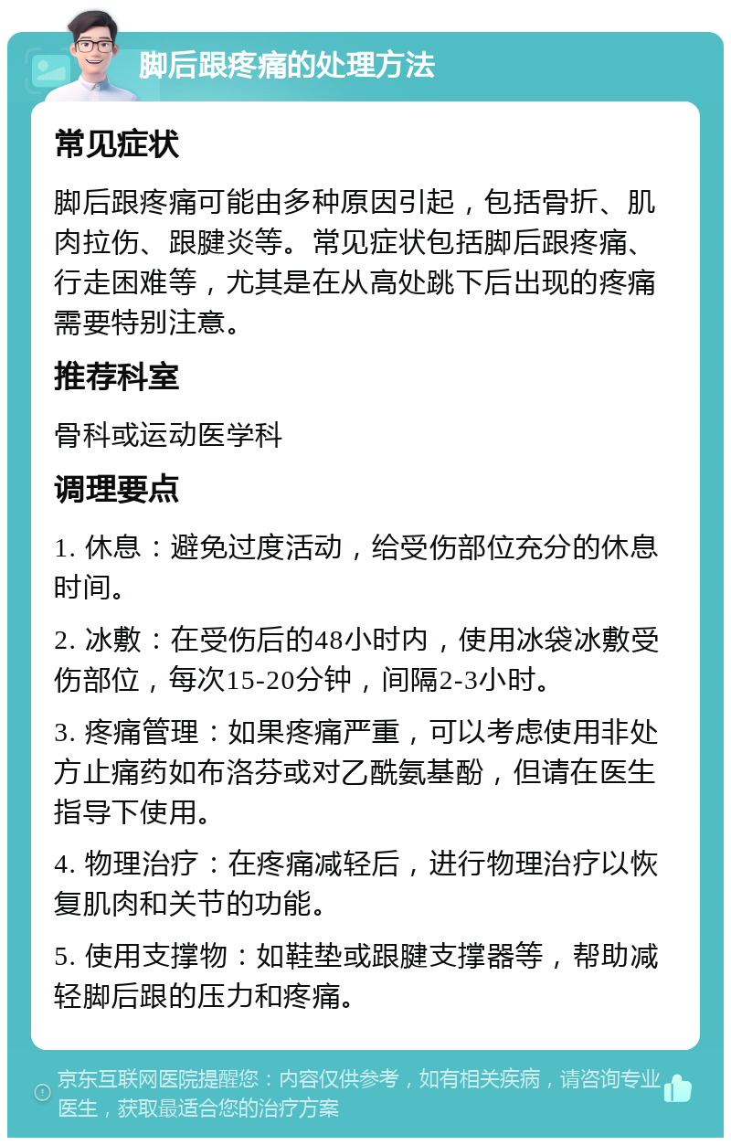 脚后跟疼痛的处理方法 常见症状 脚后跟疼痛可能由多种原因引起，包括骨折、肌肉拉伤、跟腱炎等。常见症状包括脚后跟疼痛、行走困难等，尤其是在从高处跳下后出现的疼痛需要特别注意。 推荐科室 骨科或运动医学科 调理要点 1. 休息：避免过度活动，给受伤部位充分的休息时间。 2. 冰敷：在受伤后的48小时内，使用冰袋冰敷受伤部位，每次15-20分钟，间隔2-3小时。 3. 疼痛管理：如果疼痛严重，可以考虑使用非处方止痛药如布洛芬或对乙酰氨基酚，但请在医生指导下使用。 4. 物理治疗：在疼痛减轻后，进行物理治疗以恢复肌肉和关节的功能。 5. 使用支撑物：如鞋垫或跟腱支撑器等，帮助减轻脚后跟的压力和疼痛。