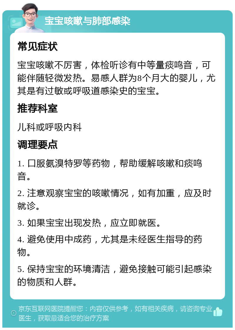 宝宝咳嗽与肺部感染 常见症状 宝宝咳嗽不厉害，体检听诊有中等量痰鸣音，可能伴随轻微发热。易感人群为8个月大的婴儿，尤其是有过敏或呼吸道感染史的宝宝。 推荐科室 儿科或呼吸内科 调理要点 1. 口服氨溴特罗等药物，帮助缓解咳嗽和痰鸣音。 2. 注意观察宝宝的咳嗽情况，如有加重，应及时就诊。 3. 如果宝宝出现发热，应立即就医。 4. 避免使用中成药，尤其是未经医生指导的药物。 5. 保持宝宝的环境清洁，避免接触可能引起感染的物质和人群。