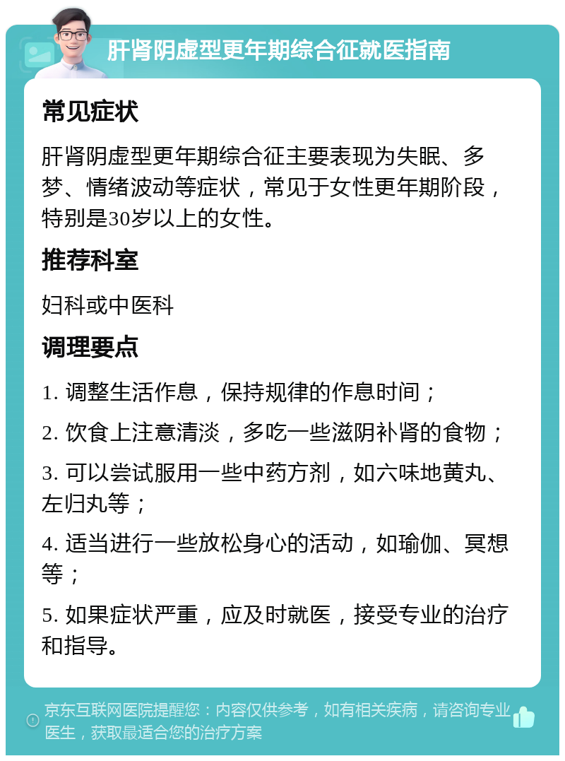 肝肾阴虚型更年期综合征就医指南 常见症状 肝肾阴虚型更年期综合征主要表现为失眠、多梦、情绪波动等症状，常见于女性更年期阶段，特别是30岁以上的女性。 推荐科室 妇科或中医科 调理要点 1. 调整生活作息，保持规律的作息时间； 2. 饮食上注意清淡，多吃一些滋阴补肾的食物； 3. 可以尝试服用一些中药方剂，如六味地黄丸、左归丸等； 4. 适当进行一些放松身心的活动，如瑜伽、冥想等； 5. 如果症状严重，应及时就医，接受专业的治疗和指导。