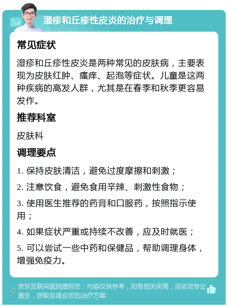 湿疹和丘疹性皮炎的治疗与调理 常见症状 湿疹和丘疹性皮炎是两种常见的皮肤病，主要表现为皮肤红肿、瘙痒、起泡等症状。儿童是这两种疾病的高发人群，尤其是在春季和秋季更容易发作。 推荐科室 皮肤科 调理要点 1. 保持皮肤清洁，避免过度摩擦和刺激； 2. 注意饮食，避免食用辛辣、刺激性食物； 3. 使用医生推荐的药膏和口服药，按照指示使用； 4. 如果症状严重或持续不改善，应及时就医； 5. 可以尝试一些中药和保健品，帮助调理身体，增强免疫力。