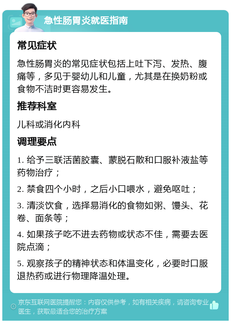 急性肠胃炎就医指南 常见症状 急性肠胃炎的常见症状包括上吐下泻、发热、腹痛等，多见于婴幼儿和儿童，尤其是在换奶粉或食物不洁时更容易发生。 推荐科室 儿科或消化内科 调理要点 1. 给予三联活菌胶囊、蒙脱石散和口服补液盐等药物治疗； 2. 禁食四个小时，之后小口喂水，避免呕吐； 3. 清淡饮食，选择易消化的食物如粥、馒头、花卷、面条等； 4. 如果孩子吃不进去药物或状态不佳，需要去医院点滴； 5. 观察孩子的精神状态和体温变化，必要时口服退热药或进行物理降温处理。