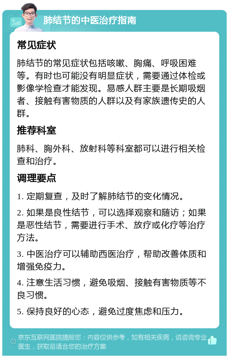 肺结节的中医治疗指南 常见症状 肺结节的常见症状包括咳嗽、胸痛、呼吸困难等。有时也可能没有明显症状，需要通过体检或影像学检查才能发现。易感人群主要是长期吸烟者、接触有害物质的人群以及有家族遗传史的人群。 推荐科室 肺科、胸外科、放射科等科室都可以进行相关检查和治疗。 调理要点 1. 定期复查，及时了解肺结节的变化情况。 2. 如果是良性结节，可以选择观察和随访；如果是恶性结节，需要进行手术、放疗或化疗等治疗方法。 3. 中医治疗可以辅助西医治疗，帮助改善体质和增强免疫力。 4. 注意生活习惯，避免吸烟、接触有害物质等不良习惯。 5. 保持良好的心态，避免过度焦虑和压力。