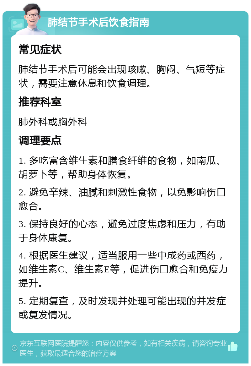 肺结节手术后饮食指南 常见症状 肺结节手术后可能会出现咳嗽、胸闷、气短等症状，需要注意休息和饮食调理。 推荐科室 肺外科或胸外科 调理要点 1. 多吃富含维生素和膳食纤维的食物，如南瓜、胡萝卜等，帮助身体恢复。 2. 避免辛辣、油腻和刺激性食物，以免影响伤口愈合。 3. 保持良好的心态，避免过度焦虑和压力，有助于身体康复。 4. 根据医生建议，适当服用一些中成药或西药，如维生素C、维生素E等，促进伤口愈合和免疫力提升。 5. 定期复查，及时发现并处理可能出现的并发症或复发情况。