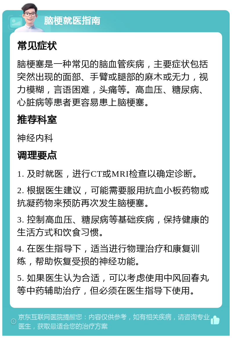 脑梗就医指南 常见症状 脑梗塞是一种常见的脑血管疾病，主要症状包括突然出现的面部、手臂或腿部的麻木或无力，视力模糊，言语困难，头痛等。高血压、糖尿病、心脏病等患者更容易患上脑梗塞。 推荐科室 神经内科 调理要点 1. 及时就医，进行CT或MRI检查以确定诊断。 2. 根据医生建议，可能需要服用抗血小板药物或抗凝药物来预防再次发生脑梗塞。 3. 控制高血压、糖尿病等基础疾病，保持健康的生活方式和饮食习惯。 4. 在医生指导下，适当进行物理治疗和康复训练，帮助恢复受损的神经功能。 5. 如果医生认为合适，可以考虑使用中风回春丸等中药辅助治疗，但必须在医生指导下使用。