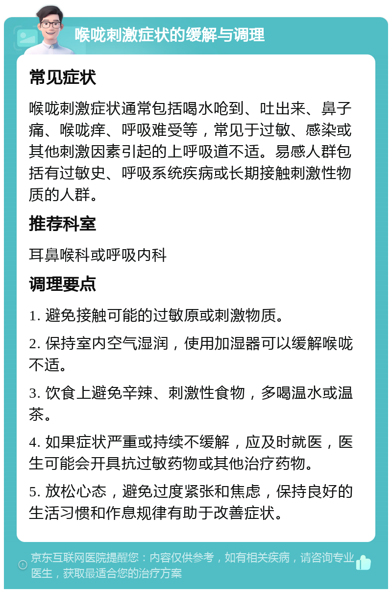 喉咙刺激症状的缓解与调理 常见症状 喉咙刺激症状通常包括喝水呛到、吐出来、鼻子痛、喉咙痒、呼吸难受等，常见于过敏、感染或其他刺激因素引起的上呼吸道不适。易感人群包括有过敏史、呼吸系统疾病或长期接触刺激性物质的人群。 推荐科室 耳鼻喉科或呼吸内科 调理要点 1. 避免接触可能的过敏原或刺激物质。 2. 保持室内空气湿润，使用加湿器可以缓解喉咙不适。 3. 饮食上避免辛辣、刺激性食物，多喝温水或温茶。 4. 如果症状严重或持续不缓解，应及时就医，医生可能会开具抗过敏药物或其他治疗药物。 5. 放松心态，避免过度紧张和焦虑，保持良好的生活习惯和作息规律有助于改善症状。