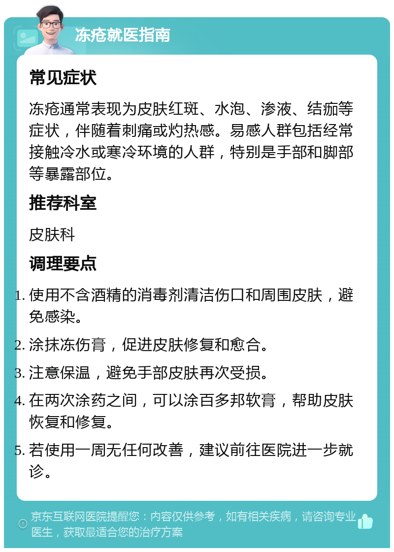 冻疮就医指南 常见症状 冻疮通常表现为皮肤红斑、水泡、渗液、结痂等症状，伴随着刺痛或灼热感。易感人群包括经常接触冷水或寒冷环境的人群，特别是手部和脚部等暴露部位。 推荐科室 皮肤科 调理要点 使用不含酒精的消毒剂清洁伤口和周围皮肤，避免感染。 涂抹冻伤膏，促进皮肤修复和愈合。 注意保温，避免手部皮肤再次受损。 在两次涂药之间，可以涂百多邦软膏，帮助皮肤恢复和修复。 若使用一周无任何改善，建议前往医院进一步就诊。