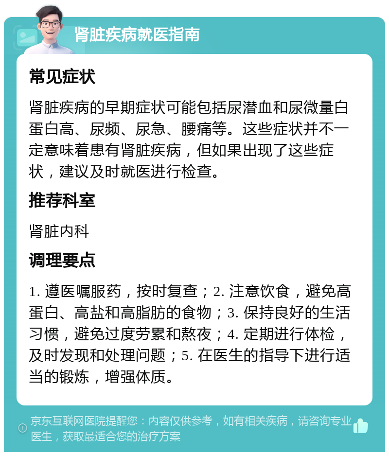 肾脏疾病就医指南 常见症状 肾脏疾病的早期症状可能包括尿潜血和尿微量白蛋白高、尿频、尿急、腰痛等。这些症状并不一定意味着患有肾脏疾病，但如果出现了这些症状，建议及时就医进行检查。 推荐科室 肾脏内科 调理要点 1. 遵医嘱服药，按时复查；2. 注意饮食，避免高蛋白、高盐和高脂肪的食物；3. 保持良好的生活习惯，避免过度劳累和熬夜；4. 定期进行体检，及时发现和处理问题；5. 在医生的指导下进行适当的锻炼，增强体质。