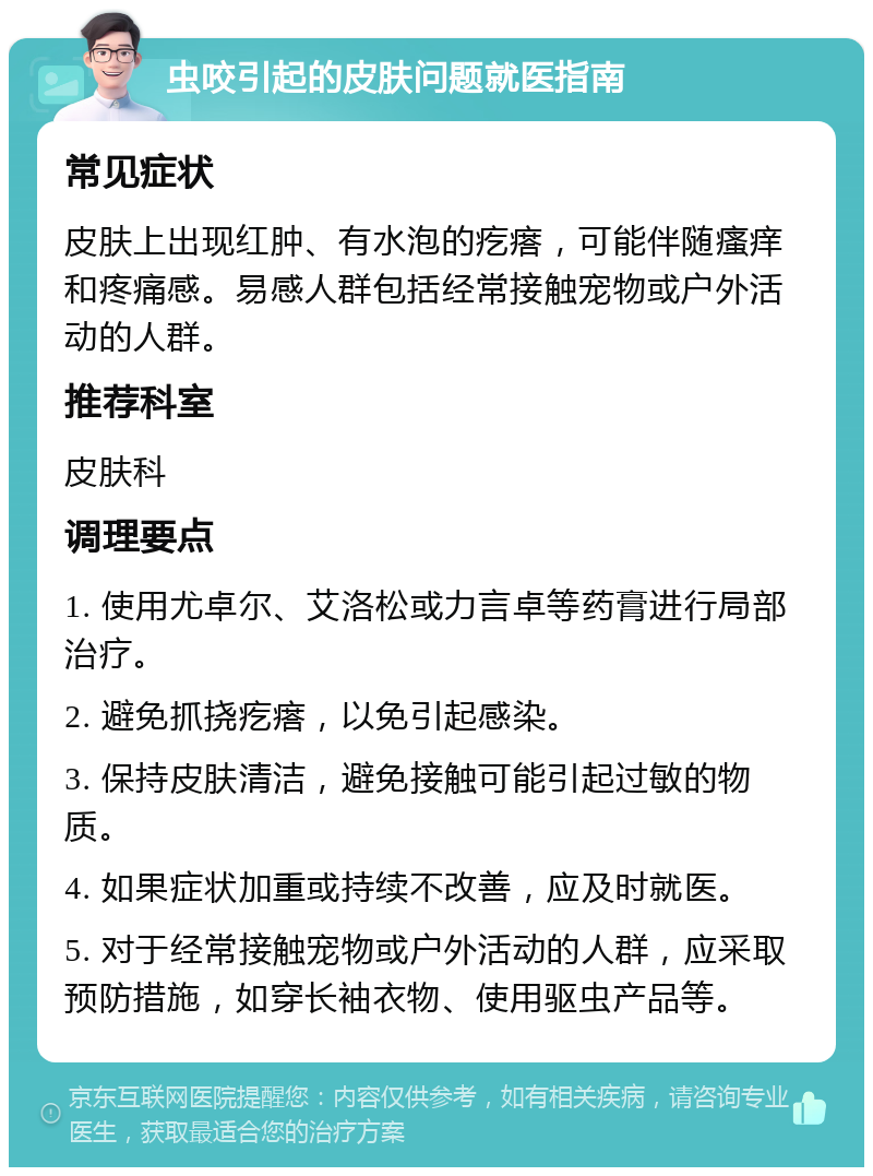 虫咬引起的皮肤问题就医指南 常见症状 皮肤上出现红肿、有水泡的疙瘩，可能伴随瘙痒和疼痛感。易感人群包括经常接触宠物或户外活动的人群。 推荐科室 皮肤科 调理要点 1. 使用尤卓尔、艾洛松或力言卓等药膏进行局部治疗。 2. 避免抓挠疙瘩，以免引起感染。 3. 保持皮肤清洁，避免接触可能引起过敏的物质。 4. 如果症状加重或持续不改善，应及时就医。 5. 对于经常接触宠物或户外活动的人群，应采取预防措施，如穿长袖衣物、使用驱虫产品等。