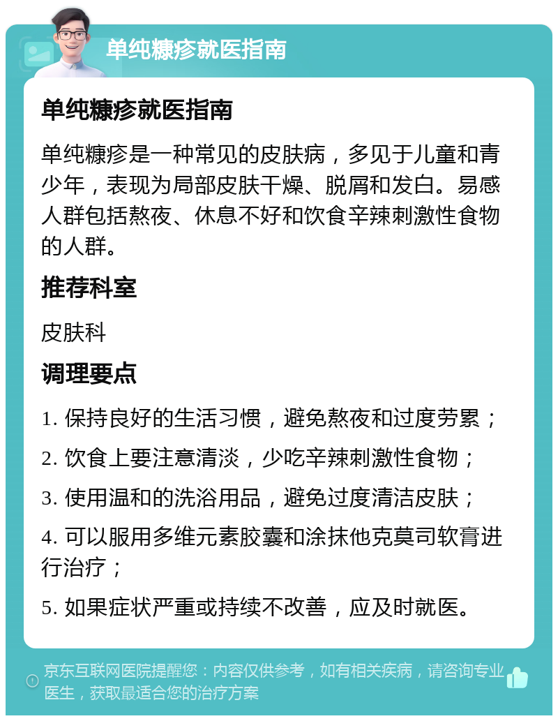 单纯糠疹就医指南 单纯糠疹就医指南 单纯糠疹是一种常见的皮肤病，多见于儿童和青少年，表现为局部皮肤干燥、脱屑和发白。易感人群包括熬夜、休息不好和饮食辛辣刺激性食物的人群。 推荐科室 皮肤科 调理要点 1. 保持良好的生活习惯，避免熬夜和过度劳累； 2. 饮食上要注意清淡，少吃辛辣刺激性食物； 3. 使用温和的洗浴用品，避免过度清洁皮肤； 4. 可以服用多维元素胶囊和涂抹他克莫司软膏进行治疗； 5. 如果症状严重或持续不改善，应及时就医。