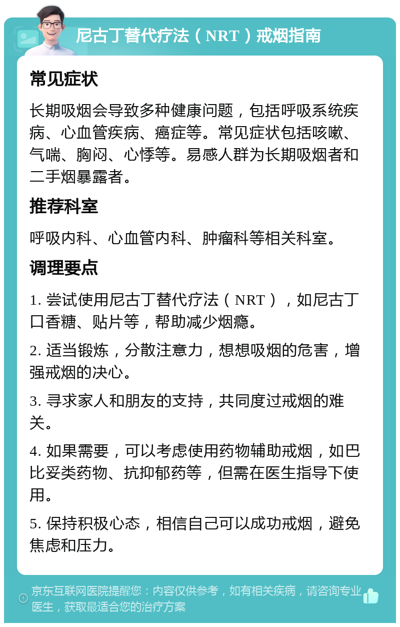 尼古丁替代疗法（NRT）戒烟指南 常见症状 长期吸烟会导致多种健康问题，包括呼吸系统疾病、心血管疾病、癌症等。常见症状包括咳嗽、气喘、胸闷、心悸等。易感人群为长期吸烟者和二手烟暴露者。 推荐科室 呼吸内科、心血管内科、肿瘤科等相关科室。 调理要点 1. 尝试使用尼古丁替代疗法（NRT），如尼古丁口香糖、贴片等，帮助减少烟瘾。 2. 适当锻炼，分散注意力，想想吸烟的危害，增强戒烟的决心。 3. 寻求家人和朋友的支持，共同度过戒烟的难关。 4. 如果需要，可以考虑使用药物辅助戒烟，如巴比妥类药物、抗抑郁药等，但需在医生指导下使用。 5. 保持积极心态，相信自己可以成功戒烟，避免焦虑和压力。