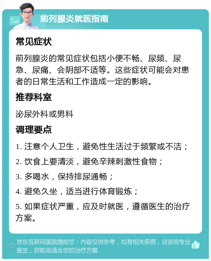 前列腺炎就医指南 常见症状 前列腺炎的常见症状包括小便不畅、尿频、尿急、尿痛、会阴部不适等。这些症状可能会对患者的日常生活和工作造成一定的影响。 推荐科室 泌尿外科或男科 调理要点 1. 注意个人卫生，避免性生活过于频繁或不洁； 2. 饮食上要清淡，避免辛辣刺激性食物； 3. 多喝水，保持排尿通畅； 4. 避免久坐，适当进行体育锻炼； 5. 如果症状严重，应及时就医，遵循医生的治疗方案。