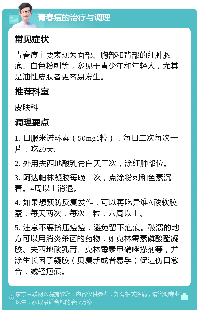 青春痘的治疗与调理 常见症状 青春痘主要表现为面部、胸部和背部的红肿脓疱、白色粉刺等，多见于青少年和年轻人，尤其是油性皮肤者更容易发生。 推荐科室 皮肤科 调理要点 1. 口服米诺环素（50mg1粒），每日二次每次一片，吃20天。 2. 外用夫西地酸乳膏白天三次，涂红肿部位。 3. 阿达帕林凝胶每晚一次，点涂粉刺和色素沉着。4周以上消退。 4. 如果想预防反复发作，可以再吃异维A酸软胶囊，每天两次，每次一粒，六周以上。 5. 注意不要挤压痘痘，避免留下疤痕。破溃的地方可以用消炎杀菌的药物，如克林霉素磷酸酯凝胶、夫西地酸乳膏、克林霉素甲硝唑搽剂等，并涂生长因子凝胶（贝复新或者易孚）促进伤口愈合，减轻疤痕。