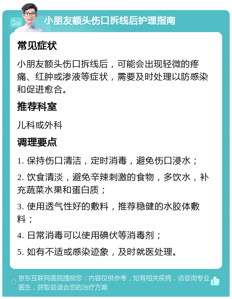 小朋友额头伤口拆线后护理指南 常见症状 小朋友额头伤口拆线后，可能会出现轻微的疼痛、红肿或渗液等症状，需要及时处理以防感染和促进愈合。 推荐科室 儿科或外科 调理要点 1. 保持伤口清洁，定时消毒，避免伤口浸水； 2. 饮食清淡，避免辛辣刺激的食物，多饮水，补充蔬菜水果和蛋白质； 3. 使用透气性好的敷料，推荐稳健的水胶体敷料； 4. 日常消毒可以使用碘伏等消毒剂； 5. 如有不适或感染迹象，及时就医处理。