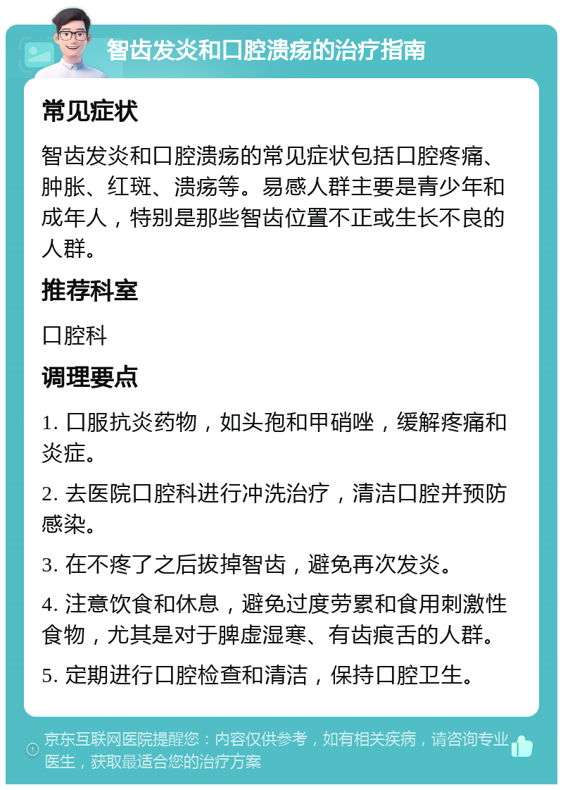 智齿发炎和口腔溃疡的治疗指南 常见症状 智齿发炎和口腔溃疡的常见症状包括口腔疼痛、肿胀、红斑、溃疡等。易感人群主要是青少年和成年人，特别是那些智齿位置不正或生长不良的人群。 推荐科室 口腔科 调理要点 1. 口服抗炎药物，如头孢和甲硝唑，缓解疼痛和炎症。 2. 去医院口腔科进行冲洗治疗，清洁口腔并预防感染。 3. 在不疼了之后拔掉智齿，避免再次发炎。 4. 注意饮食和休息，避免过度劳累和食用刺激性食物，尤其是对于脾虚湿寒、有齿痕舌的人群。 5. 定期进行口腔检查和清洁，保持口腔卫生。