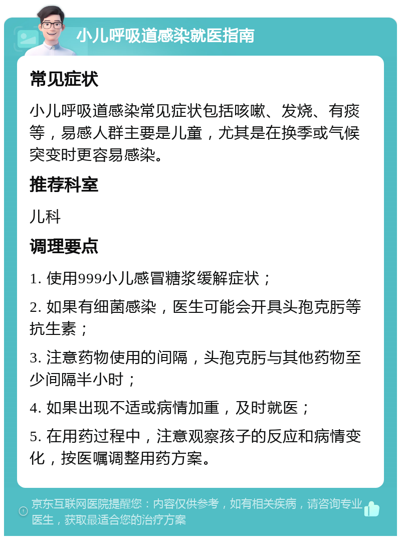 小儿呼吸道感染就医指南 常见症状 小儿呼吸道感染常见症状包括咳嗽、发烧、有痰等，易感人群主要是儿童，尤其是在换季或气候突变时更容易感染。 推荐科室 儿科 调理要点 1. 使用999小儿感冒糖浆缓解症状； 2. 如果有细菌感染，医生可能会开具头孢克肟等抗生素； 3. 注意药物使用的间隔，头孢克肟与其他药物至少间隔半小时； 4. 如果出现不适或病情加重，及时就医； 5. 在用药过程中，注意观察孩子的反应和病情变化，按医嘱调整用药方案。