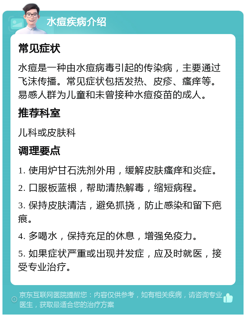 水痘疾病介绍 常见症状 水痘是一种由水痘病毒引起的传染病，主要通过飞沫传播。常见症状包括发热、皮疹、瘙痒等。易感人群为儿童和未曾接种水痘疫苗的成人。 推荐科室 儿科或皮肤科 调理要点 1. 使用炉甘石洗剂外用，缓解皮肤瘙痒和炎症。 2. 口服板蓝根，帮助清热解毒，缩短病程。 3. 保持皮肤清洁，避免抓挠，防止感染和留下疤痕。 4. 多喝水，保持充足的休息，增强免疫力。 5. 如果症状严重或出现并发症，应及时就医，接受专业治疗。