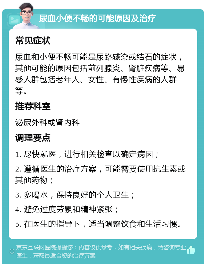 尿血小便不畅的可能原因及治疗 常见症状 尿血和小便不畅可能是尿路感染或结石的症状，其他可能的原因包括前列腺炎、肾脏疾病等。易感人群包括老年人、女性、有慢性疾病的人群等。 推荐科室 泌尿外科或肾内科 调理要点 1. 尽快就医，进行相关检查以确定病因； 2. 遵循医生的治疗方案，可能需要使用抗生素或其他药物； 3. 多喝水，保持良好的个人卫生； 4. 避免过度劳累和精神紧张； 5. 在医生的指导下，适当调整饮食和生活习惯。