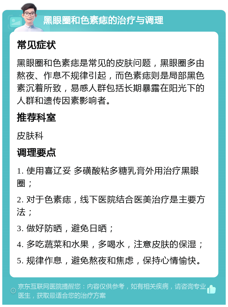 黑眼圈和色素痣的治疗与调理 常见症状 黑眼圈和色素痣是常见的皮肤问题，黑眼圈多由熬夜、作息不规律引起，而色素痣则是局部黑色素沉着所致，易感人群包括长期暴露在阳光下的人群和遗传因素影响者。 推荐科室 皮肤科 调理要点 1. 使用喜辽妥 多磺酸粘多糖乳膏外用治疗黑眼圈； 2. 对于色素痣，线下医院结合医美治疗是主要方法； 3. 做好防晒，避免日晒； 4. 多吃蔬菜和水果，多喝水，注意皮肤的保湿； 5. 规律作息，避免熬夜和焦虑，保持心情愉快。