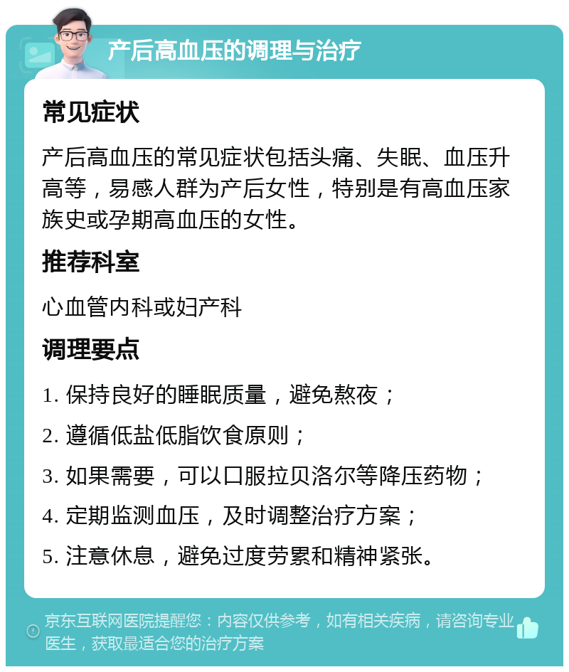 产后高血压的调理与治疗 常见症状 产后高血压的常见症状包括头痛、失眠、血压升高等，易感人群为产后女性，特别是有高血压家族史或孕期高血压的女性。 推荐科室 心血管内科或妇产科 调理要点 1. 保持良好的睡眠质量，避免熬夜； 2. 遵循低盐低脂饮食原则； 3. 如果需要，可以口服拉贝洛尔等降压药物； 4. 定期监测血压，及时调整治疗方案； 5. 注意休息，避免过度劳累和精神紧张。