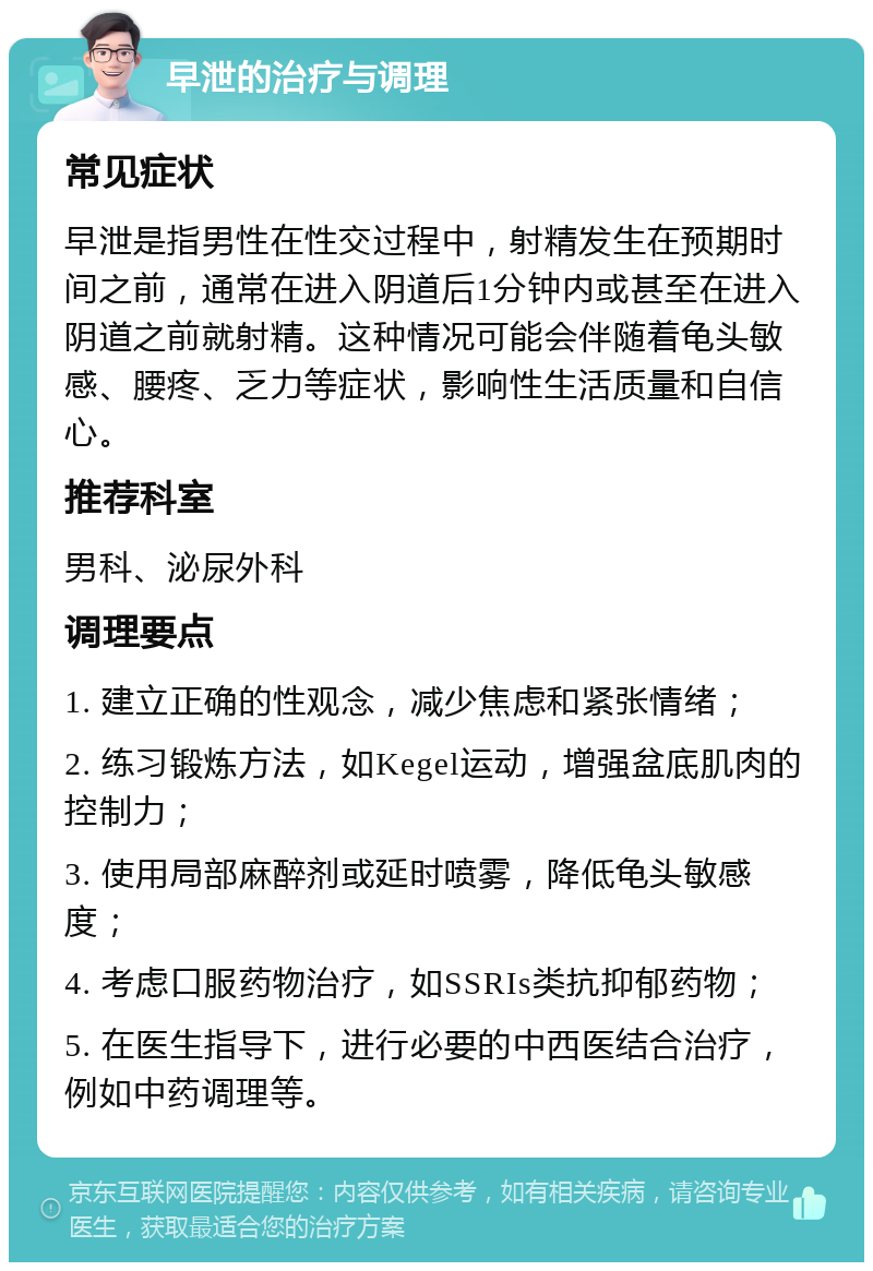 早泄的治疗与调理 常见症状 早泄是指男性在性交过程中，射精发生在预期时间之前，通常在进入阴道后1分钟内或甚至在进入阴道之前就射精。这种情况可能会伴随着龟头敏感、腰疼、乏力等症状，影响性生活质量和自信心。 推荐科室 男科、泌尿外科 调理要点 1. 建立正确的性观念，减少焦虑和紧张情绪； 2. 练习锻炼方法，如Kegel运动，增强盆底肌肉的控制力； 3. 使用局部麻醉剂或延时喷雾，降低龟头敏感度； 4. 考虑口服药物治疗，如SSRIs类抗抑郁药物； 5. 在医生指导下，进行必要的中西医结合治疗，例如中药调理等。