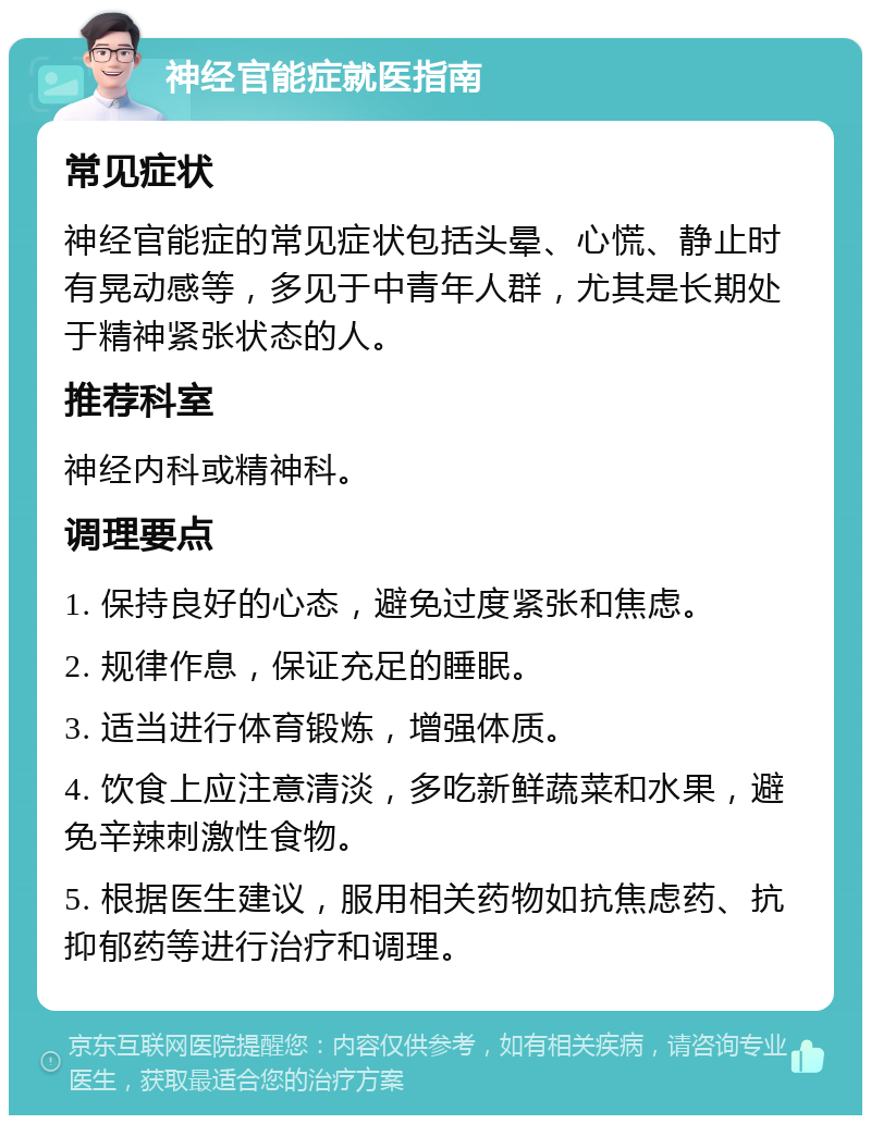 神经官能症就医指南 常见症状 神经官能症的常见症状包括头晕、心慌、静止时有晃动感等，多见于中青年人群，尤其是长期处于精神紧张状态的人。 推荐科室 神经内科或精神科。 调理要点 1. 保持良好的心态，避免过度紧张和焦虑。 2. 规律作息，保证充足的睡眠。 3. 适当进行体育锻炼，增强体质。 4. 饮食上应注意清淡，多吃新鲜蔬菜和水果，避免辛辣刺激性食物。 5. 根据医生建议，服用相关药物如抗焦虑药、抗抑郁药等进行治疗和调理。