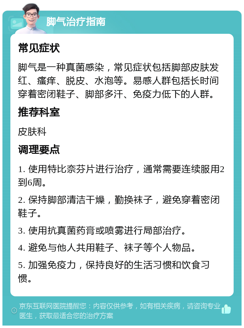 脚气治疗指南 常见症状 脚气是一种真菌感染，常见症状包括脚部皮肤发红、瘙痒、脱皮、水泡等。易感人群包括长时间穿着密闭鞋子、脚部多汗、免疫力低下的人群。 推荐科室 皮肤科 调理要点 1. 使用特比奈芬片进行治疗，通常需要连续服用2到6周。 2. 保持脚部清洁干燥，勤换袜子，避免穿着密闭鞋子。 3. 使用抗真菌药膏或喷雾进行局部治疗。 4. 避免与他人共用鞋子、袜子等个人物品。 5. 加强免疫力，保持良好的生活习惯和饮食习惯。