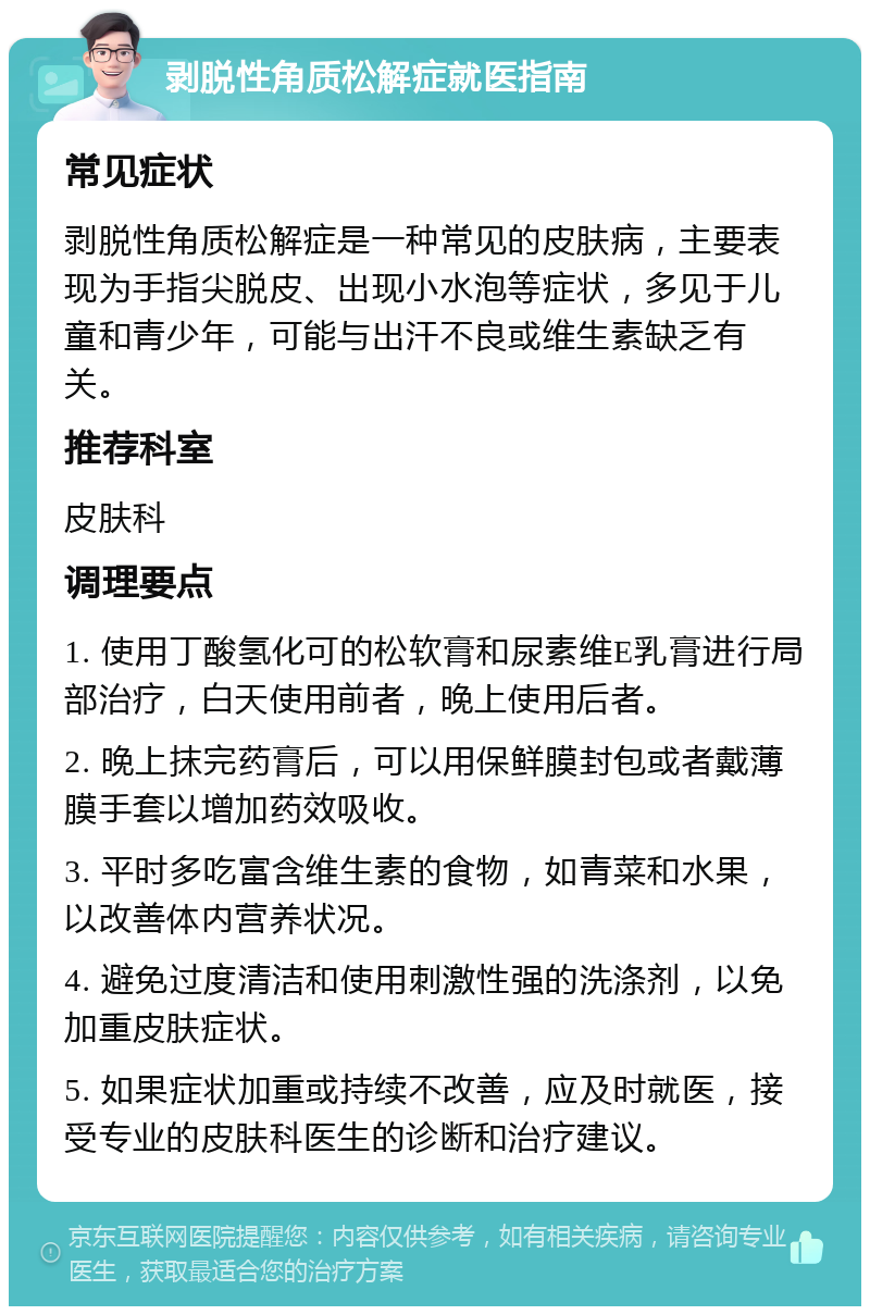 剥脱性角质松解症就医指南 常见症状 剥脱性角质松解症是一种常见的皮肤病，主要表现为手指尖脱皮、出现小水泡等症状，多见于儿童和青少年，可能与出汗不良或维生素缺乏有关。 推荐科室 皮肤科 调理要点 1. 使用丁酸氢化可的松软膏和尿素维E乳膏进行局部治疗，白天使用前者，晚上使用后者。 2. 晚上抹完药膏后，可以用保鲜膜封包或者戴薄膜手套以增加药效吸收。 3. 平时多吃富含维生素的食物，如青菜和水果，以改善体内营养状况。 4. 避免过度清洁和使用刺激性强的洗涤剂，以免加重皮肤症状。 5. 如果症状加重或持续不改善，应及时就医，接受专业的皮肤科医生的诊断和治疗建议。