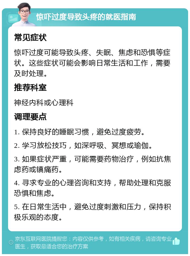 惊吓过度导致头疼的就医指南 常见症状 惊吓过度可能导致头疼、失眠、焦虑和恐惧等症状。这些症状可能会影响日常生活和工作，需要及时处理。 推荐科室 神经内科或心理科 调理要点 1. 保持良好的睡眠习惯，避免过度疲劳。 2. 学习放松技巧，如深呼吸、冥想或瑜伽。 3. 如果症状严重，可能需要药物治疗，例如抗焦虑药或镇痛药。 4. 寻求专业的心理咨询和支持，帮助处理和克服恐惧和焦虑。 5. 在日常生活中，避免过度刺激和压力，保持积极乐观的态度。