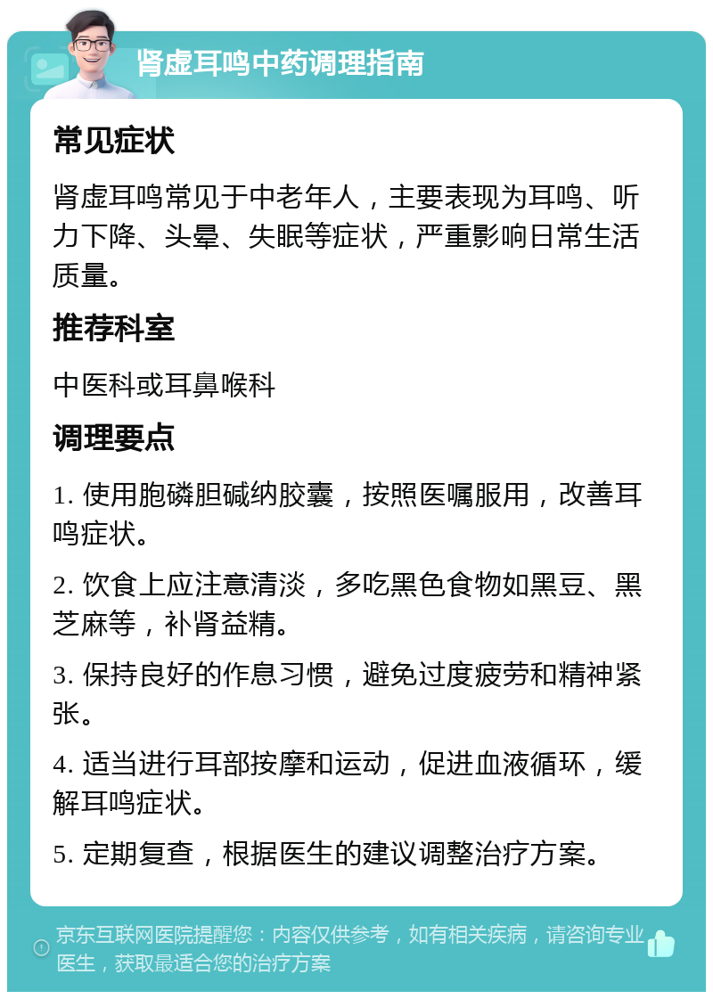 肾虚耳鸣中药调理指南 常见症状 肾虚耳鸣常见于中老年人，主要表现为耳鸣、听力下降、头晕、失眠等症状，严重影响日常生活质量。 推荐科室 中医科或耳鼻喉科 调理要点 1. 使用胞磷胆碱纳胶囊，按照医嘱服用，改善耳鸣症状。 2. 饮食上应注意清淡，多吃黑色食物如黑豆、黑芝麻等，补肾益精。 3. 保持良好的作息习惯，避免过度疲劳和精神紧张。 4. 适当进行耳部按摩和运动，促进血液循环，缓解耳鸣症状。 5. 定期复查，根据医生的建议调整治疗方案。