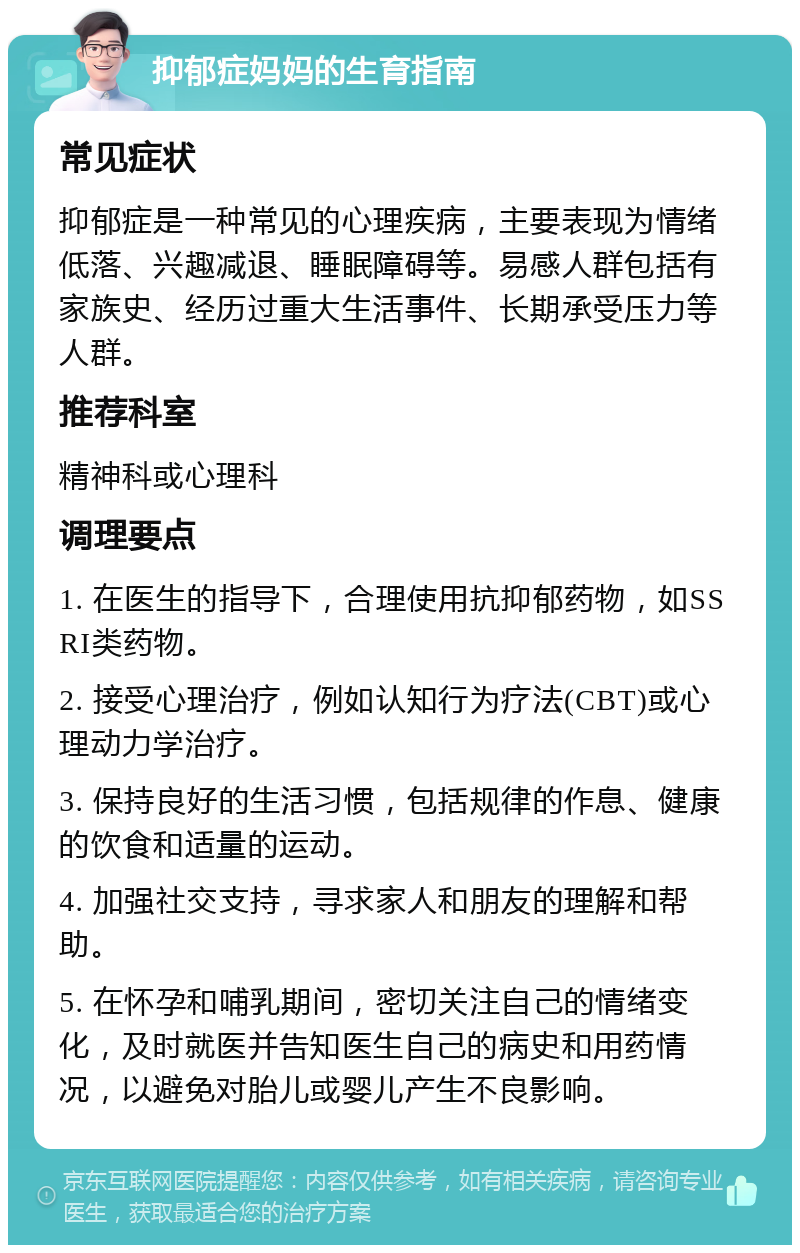 抑郁症妈妈的生育指南 常见症状 抑郁症是一种常见的心理疾病，主要表现为情绪低落、兴趣减退、睡眠障碍等。易感人群包括有家族史、经历过重大生活事件、长期承受压力等人群。 推荐科室 精神科或心理科 调理要点 1. 在医生的指导下，合理使用抗抑郁药物，如SSRI类药物。 2. 接受心理治疗，例如认知行为疗法(CBT)或心理动力学治疗。 3. 保持良好的生活习惯，包括规律的作息、健康的饮食和适量的运动。 4. 加强社交支持，寻求家人和朋友的理解和帮助。 5. 在怀孕和哺乳期间，密切关注自己的情绪变化，及时就医并告知医生自己的病史和用药情况，以避免对胎儿或婴儿产生不良影响。