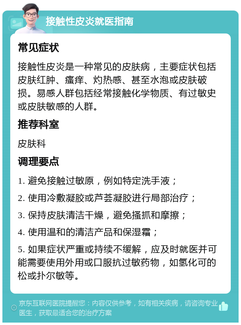 接触性皮炎就医指南 常见症状 接触性皮炎是一种常见的皮肤病，主要症状包括皮肤红肿、瘙痒、灼热感、甚至水泡或皮肤破损。易感人群包括经常接触化学物质、有过敏史或皮肤敏感的人群。 推荐科室 皮肤科 调理要点 1. 避免接触过敏原，例如特定洗手液； 2. 使用冷敷凝胶或芦荟凝胶进行局部治疗； 3. 保持皮肤清洁干燥，避免搔抓和摩擦； 4. 使用温和的清洁产品和保湿霜； 5. 如果症状严重或持续不缓解，应及时就医并可能需要使用外用或口服抗过敏药物，如氢化可的松或扑尔敏等。