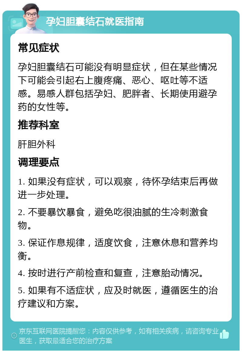 孕妇胆囊结石就医指南 常见症状 孕妇胆囊结石可能没有明显症状，但在某些情况下可能会引起右上腹疼痛、恶心、呕吐等不适感。易感人群包括孕妇、肥胖者、长期使用避孕药的女性等。 推荐科室 肝胆外科 调理要点 1. 如果没有症状，可以观察，待怀孕结束后再做进一步处理。 2. 不要暴饮暴食，避免吃很油腻的生冷刺激食物。 3. 保证作息规律，适度饮食，注意休息和营养均衡。 4. 按时进行产前检查和复查，注意胎动情况。 5. 如果有不适症状，应及时就医，遵循医生的治疗建议和方案。