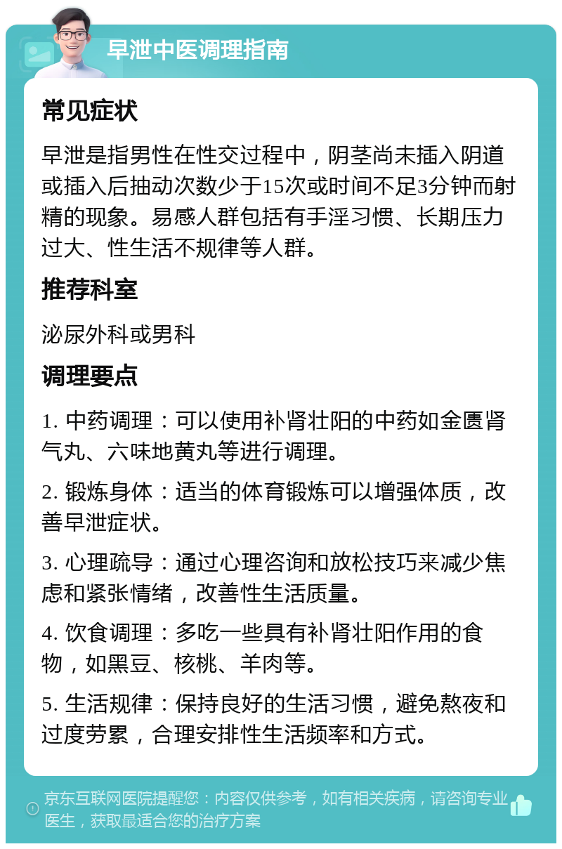 早泄中医调理指南 常见症状 早泄是指男性在性交过程中，阴茎尚未插入阴道或插入后抽动次数少于15次或时间不足3分钟而射精的现象。易感人群包括有手淫习惯、长期压力过大、性生活不规律等人群。 推荐科室 泌尿外科或男科 调理要点 1. 中药调理：可以使用补肾壮阳的中药如金匮肾气丸、六味地黄丸等进行调理。 2. 锻炼身体：适当的体育锻炼可以增强体质，改善早泄症状。 3. 心理疏导：通过心理咨询和放松技巧来减少焦虑和紧张情绪，改善性生活质量。 4. 饮食调理：多吃一些具有补肾壮阳作用的食物，如黑豆、核桃、羊肉等。 5. 生活规律：保持良好的生活习惯，避免熬夜和过度劳累，合理安排性生活频率和方式。