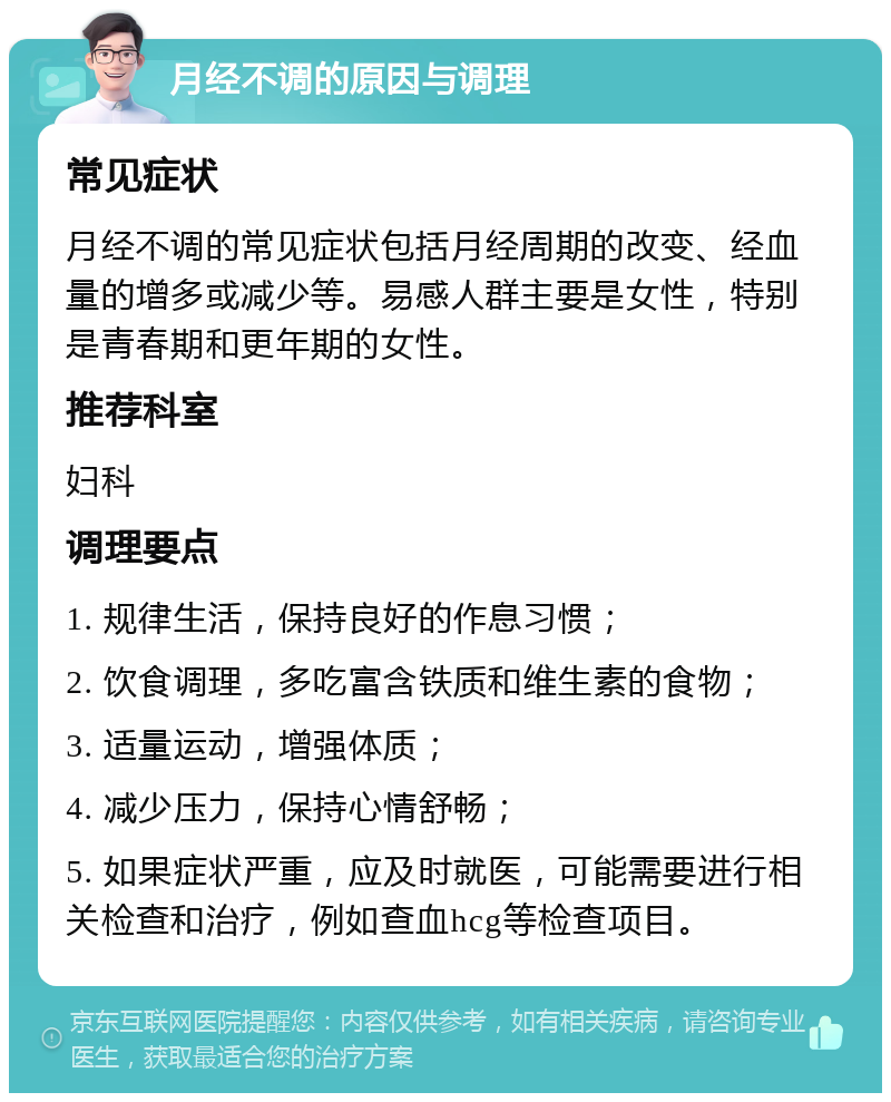 月经不调的原因与调理 常见症状 月经不调的常见症状包括月经周期的改变、经血量的增多或减少等。易感人群主要是女性，特别是青春期和更年期的女性。 推荐科室 妇科 调理要点 1. 规律生活，保持良好的作息习惯； 2. 饮食调理，多吃富含铁质和维生素的食物； 3. 适量运动，增强体质； 4. 减少压力，保持心情舒畅； 5. 如果症状严重，应及时就医，可能需要进行相关检查和治疗，例如查血hcg等检查项目。