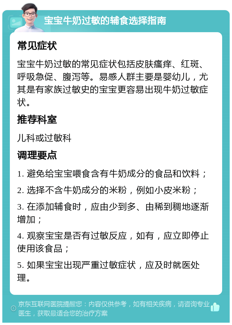 宝宝牛奶过敏的辅食选择指南 常见症状 宝宝牛奶过敏的常见症状包括皮肤瘙痒、红斑、呼吸急促、腹泻等。易感人群主要是婴幼儿，尤其是有家族过敏史的宝宝更容易出现牛奶过敏症状。 推荐科室 儿科或过敏科 调理要点 1. 避免给宝宝喂食含有牛奶成分的食品和饮料； 2. 选择不含牛奶成分的米粉，例如小皮米粉； 3. 在添加辅食时，应由少到多、由稀到稠地逐渐增加； 4. 观察宝宝是否有过敏反应，如有，应立即停止使用该食品； 5. 如果宝宝出现严重过敏症状，应及时就医处理。