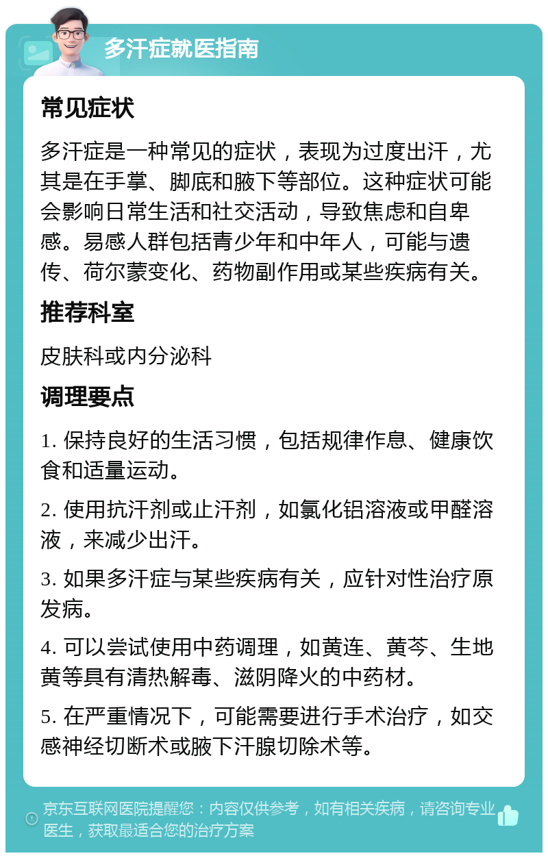 多汗症就医指南 常见症状 多汗症是一种常见的症状，表现为过度出汗，尤其是在手掌、脚底和腋下等部位。这种症状可能会影响日常生活和社交活动，导致焦虑和自卑感。易感人群包括青少年和中年人，可能与遗传、荷尔蒙变化、药物副作用或某些疾病有关。 推荐科室 皮肤科或内分泌科 调理要点 1. 保持良好的生活习惯，包括规律作息、健康饮食和适量运动。 2. 使用抗汗剂或止汗剂，如氯化铝溶液或甲醛溶液，来减少出汗。 3. 如果多汗症与某些疾病有关，应针对性治疗原发病。 4. 可以尝试使用中药调理，如黄连、黄芩、生地黄等具有清热解毒、滋阴降火的中药材。 5. 在严重情况下，可能需要进行手术治疗，如交感神经切断术或腋下汗腺切除术等。