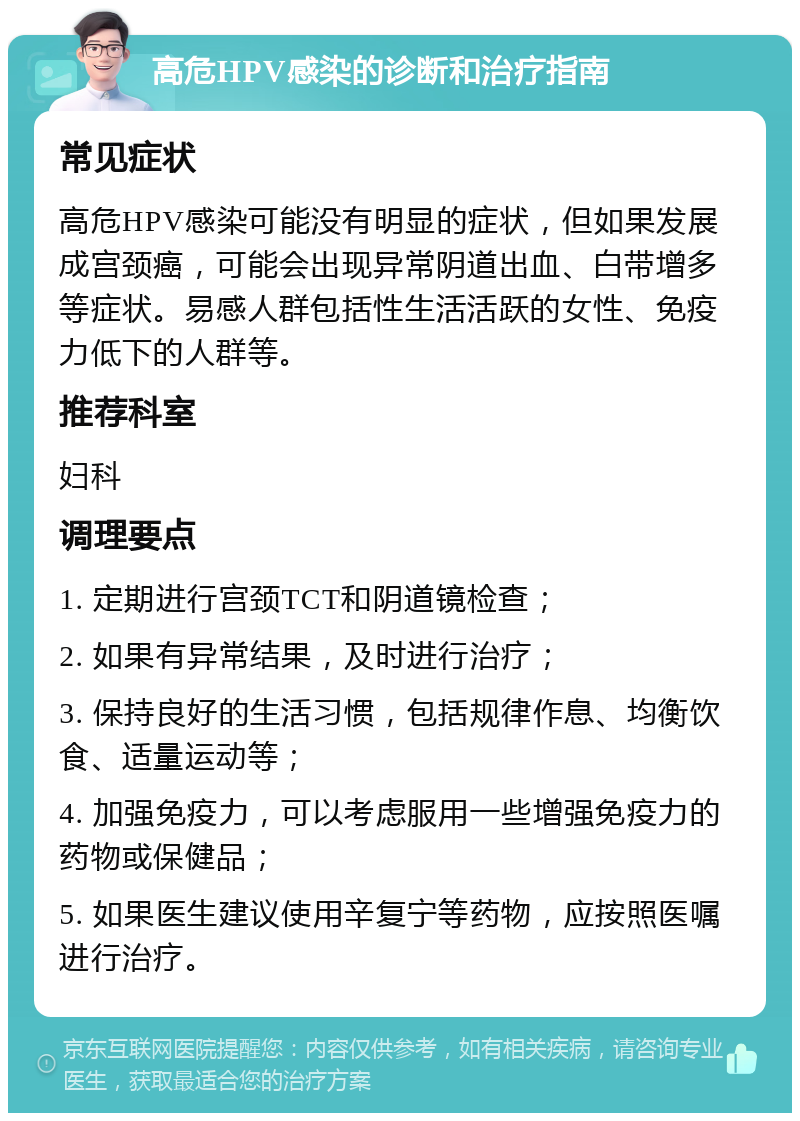 高危HPV感染的诊断和治疗指南 常见症状 高危HPV感染可能没有明显的症状，但如果发展成宫颈癌，可能会出现异常阴道出血、白带增多等症状。易感人群包括性生活活跃的女性、免疫力低下的人群等。 推荐科室 妇科 调理要点 1. 定期进行宫颈TCT和阴道镜检查； 2. 如果有异常结果，及时进行治疗； 3. 保持良好的生活习惯，包括规律作息、均衡饮食、适量运动等； 4. 加强免疫力，可以考虑服用一些增强免疫力的药物或保健品； 5. 如果医生建议使用辛复宁等药物，应按照医嘱进行治疗。