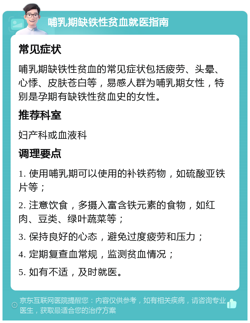 哺乳期缺铁性贫血就医指南 常见症状 哺乳期缺铁性贫血的常见症状包括疲劳、头晕、心悸、皮肤苍白等，易感人群为哺乳期女性，特别是孕期有缺铁性贫血史的女性。 推荐科室 妇产科或血液科 调理要点 1. 使用哺乳期可以使用的补铁药物，如硫酸亚铁片等； 2. 注意饮食，多摄入富含铁元素的食物，如红肉、豆类、绿叶蔬菜等； 3. 保持良好的心态，避免过度疲劳和压力； 4. 定期复查血常规，监测贫血情况； 5. 如有不适，及时就医。