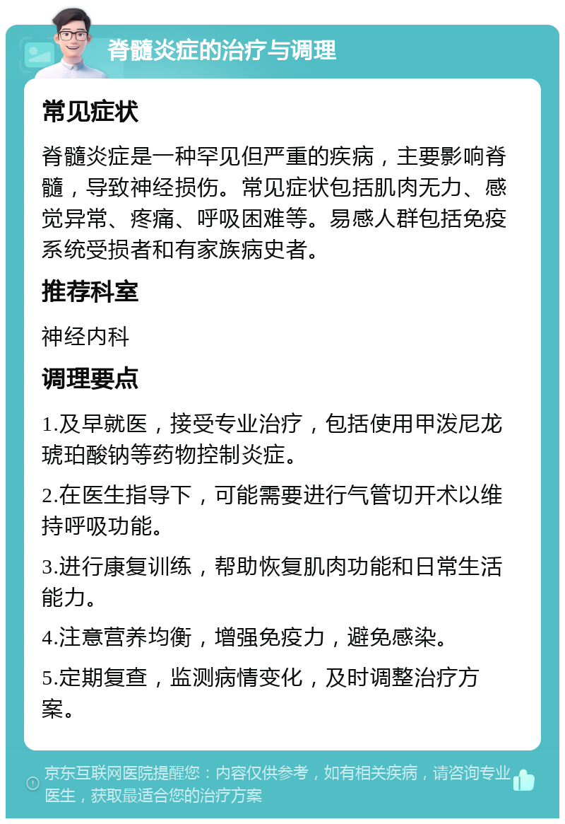 脊髓炎症的治疗与调理 常见症状 脊髓炎症是一种罕见但严重的疾病，主要影响脊髓，导致神经损伤。常见症状包括肌肉无力、感觉异常、疼痛、呼吸困难等。易感人群包括免疫系统受损者和有家族病史者。 推荐科室 神经内科 调理要点 1.及早就医，接受专业治疗，包括使用甲泼尼龙琥珀酸钠等药物控制炎症。 2.在医生指导下，可能需要进行气管切开术以维持呼吸功能。 3.进行康复训练，帮助恢复肌肉功能和日常生活能力。 4.注意营养均衡，增强免疫力，避免感染。 5.定期复查，监测病情变化，及时调整治疗方案。