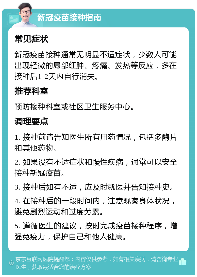 新冠疫苗接种指南 常见症状 新冠疫苗接种通常无明显不适症状，少数人可能出现轻微的局部红肿、疼痛、发热等反应，多在接种后1-2天内自行消失。 推荐科室 预防接种科室或社区卫生服务中心。 调理要点 1. 接种前请告知医生所有用药情况，包括多酶片和其他药物。 2. 如果没有不适症状和慢性疾病，通常可以安全接种新冠疫苗。 3. 接种后如有不适，应及时就医并告知接种史。 4. 在接种后的一段时间内，注意观察身体状况，避免剧烈运动和过度劳累。 5. 遵循医生的建议，按时完成疫苗接种程序，增强免疫力，保护自己和他人健康。