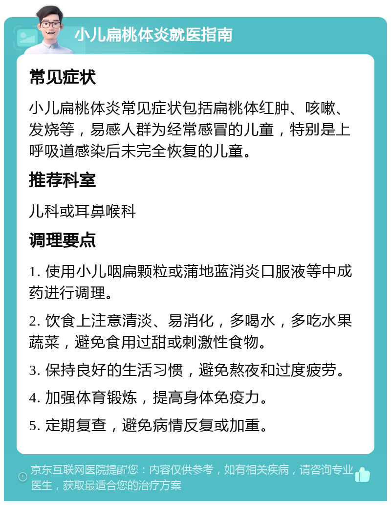 小儿扁桃体炎就医指南 常见症状 小儿扁桃体炎常见症状包括扁桃体红肿、咳嗽、发烧等，易感人群为经常感冒的儿童，特别是上呼吸道感染后未完全恢复的儿童。 推荐科室 儿科或耳鼻喉科 调理要点 1. 使用小儿咽扁颗粒或蒲地蓝消炎口服液等中成药进行调理。 2. 饮食上注意清淡、易消化，多喝水，多吃水果蔬菜，避免食用过甜或刺激性食物。 3. 保持良好的生活习惯，避免熬夜和过度疲劳。 4. 加强体育锻炼，提高身体免疫力。 5. 定期复查，避免病情反复或加重。