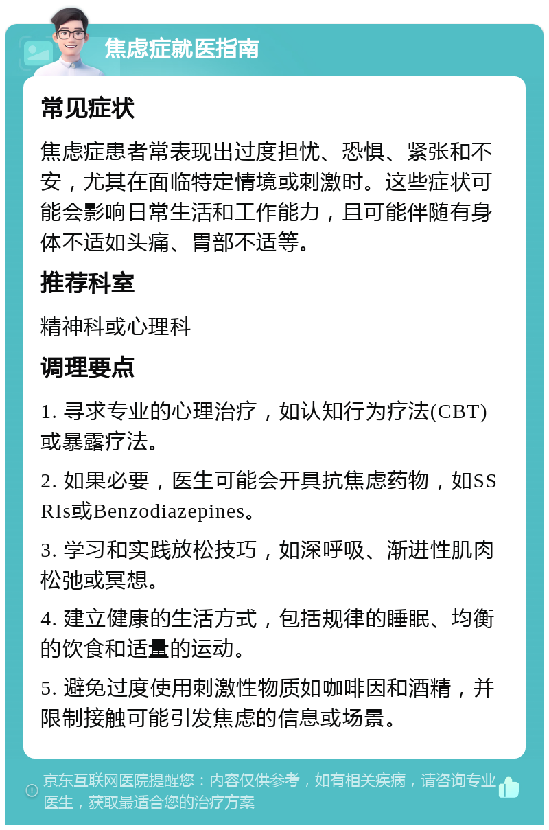 焦虑症就医指南 常见症状 焦虑症患者常表现出过度担忧、恐惧、紧张和不安，尤其在面临特定情境或刺激时。这些症状可能会影响日常生活和工作能力，且可能伴随有身体不适如头痛、胃部不适等。 推荐科室 精神科或心理科 调理要点 1. 寻求专业的心理治疗，如认知行为疗法(CBT)或暴露疗法。 2. 如果必要，医生可能会开具抗焦虑药物，如SSRIs或Benzodiazepines。 3. 学习和实践放松技巧，如深呼吸、渐进性肌肉松弛或冥想。 4. 建立健康的生活方式，包括规律的睡眠、均衡的饮食和适量的运动。 5. 避免过度使用刺激性物质如咖啡因和酒精，并限制接触可能引发焦虑的信息或场景。