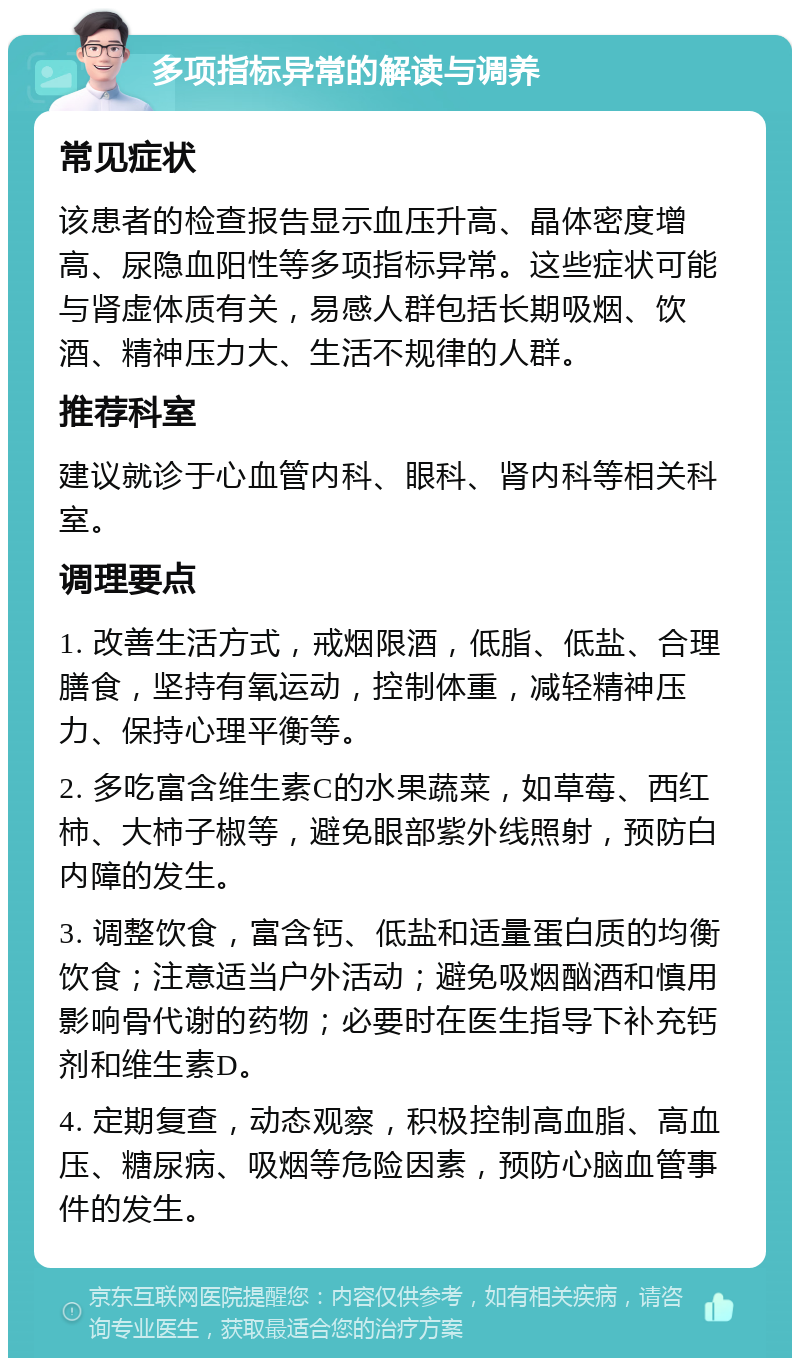 多项指标异常的解读与调养 常见症状 该患者的检查报告显示血压升高、晶体密度增高、尿隐血阳性等多项指标异常。这些症状可能与肾虚体质有关，易感人群包括长期吸烟、饮酒、精神压力大、生活不规律的人群。 推荐科室 建议就诊于心血管内科、眼科、肾内科等相关科室。 调理要点 1. 改善生活方式，戒烟限酒，低脂、低盐、合理膳食，坚持有氧运动，控制体重，减轻精神压力、保持心理平衡等。 2. 多吃富含维生素C的水果蔬菜，如草莓、西红柿、大柿子椒等，避免眼部紫外线照射，预防白内障的发生。 3. 调整饮食，富含钙、低盐和适量蛋白质的均衡饮食；注意适当户外活动；避免吸烟酗酒和慎用影响骨代谢的药物；必要时在医生指导下补充钙剂和维生素D。 4. 定期复查，动态观察，积极控制高血脂、高血压、糖尿病、吸烟等危险因素，预防心脑血管事件的发生。