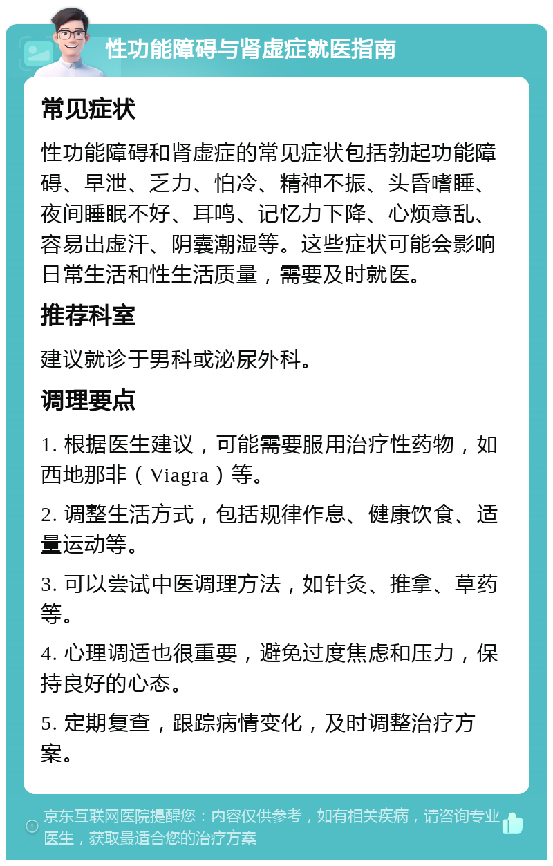 性功能障碍与肾虚症就医指南 常见症状 性功能障碍和肾虚症的常见症状包括勃起功能障碍、早泄、乏力、怕冷、精神不振、头昏嗜睡、夜间睡眠不好、耳鸣、记忆力下降、心烦意乱、容易出虚汗、阴囊潮湿等。这些症状可能会影响日常生活和性生活质量，需要及时就医。 推荐科室 建议就诊于男科或泌尿外科。 调理要点 1. 根据医生建议，可能需要服用治疗性药物，如西地那非（Viagra）等。 2. 调整生活方式，包括规律作息、健康饮食、适量运动等。 3. 可以尝试中医调理方法，如针灸、推拿、草药等。 4. 心理调适也很重要，避免过度焦虑和压力，保持良好的心态。 5. 定期复查，跟踪病情变化，及时调整治疗方案。