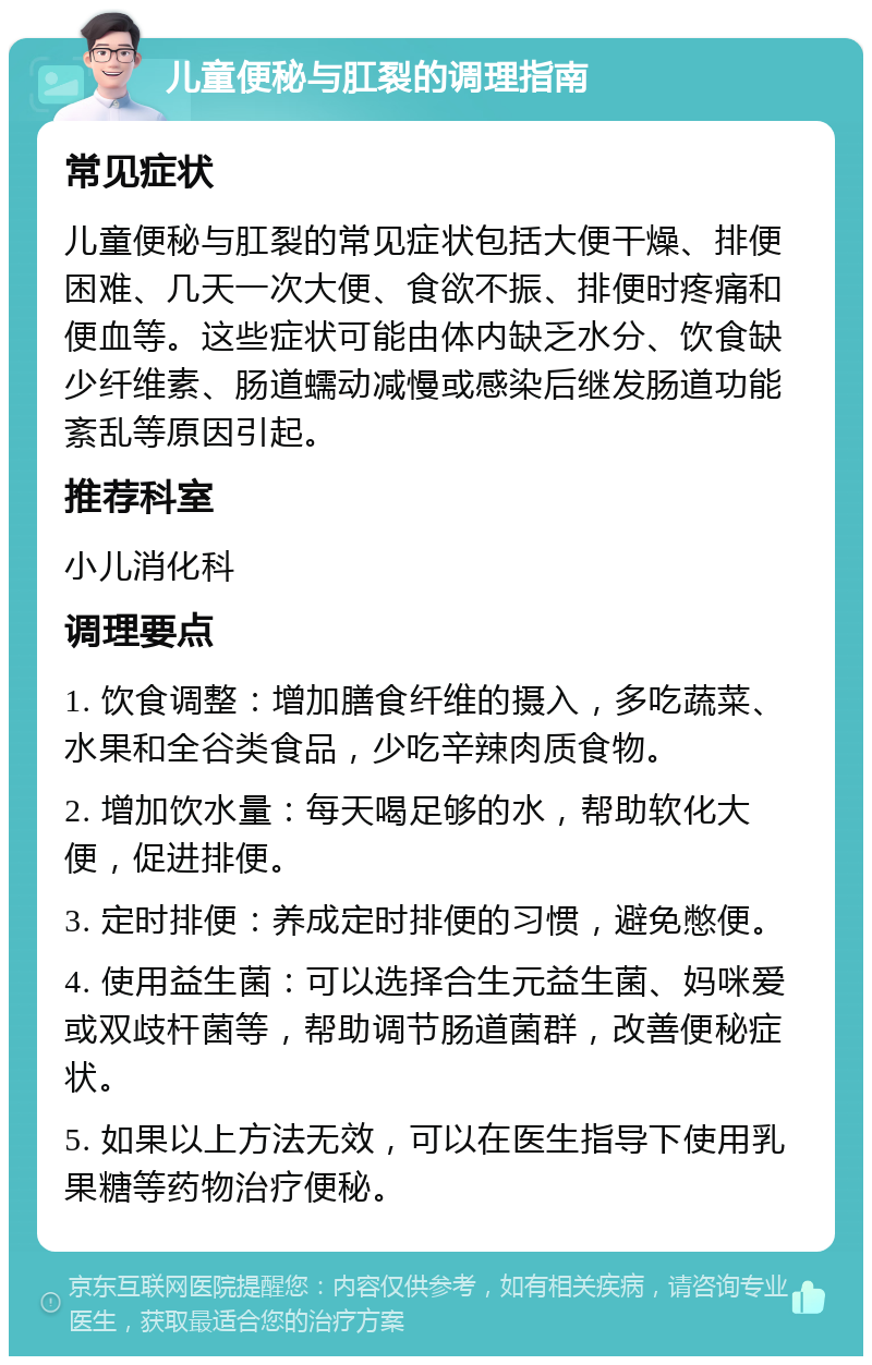 儿童便秘与肛裂的调理指南 常见症状 儿童便秘与肛裂的常见症状包括大便干燥、排便困难、几天一次大便、食欲不振、排便时疼痛和便血等。这些症状可能由体内缺乏水分、饮食缺少纤维素、肠道蠕动减慢或感染后继发肠道功能紊乱等原因引起。 推荐科室 小儿消化科 调理要点 1. 饮食调整：增加膳食纤维的摄入，多吃蔬菜、水果和全谷类食品，少吃辛辣肉质食物。 2. 增加饮水量：每天喝足够的水，帮助软化大便，促进排便。 3. 定时排便：养成定时排便的习惯，避免憋便。 4. 使用益生菌：可以选择合生元益生菌、妈咪爱或双歧杆菌等，帮助调节肠道菌群，改善便秘症状。 5. 如果以上方法无效，可以在医生指导下使用乳果糖等药物治疗便秘。