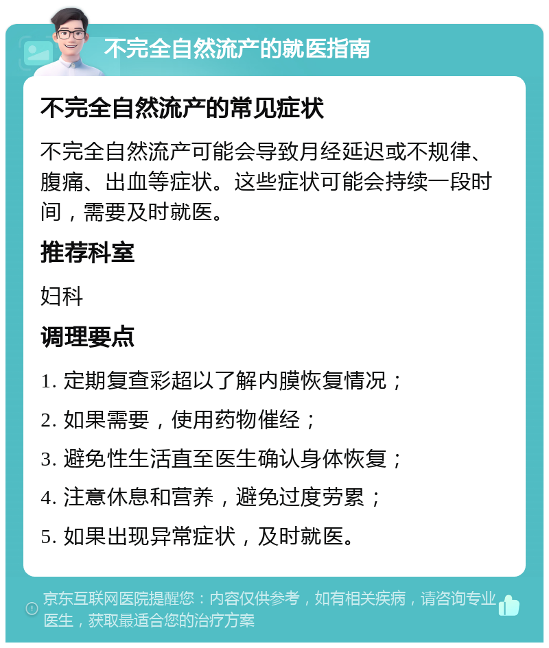 不完全自然流产的就医指南 不完全自然流产的常见症状 不完全自然流产可能会导致月经延迟或不规律、腹痛、出血等症状。这些症状可能会持续一段时间，需要及时就医。 推荐科室 妇科 调理要点 1. 定期复查彩超以了解内膜恢复情况； 2. 如果需要，使用药物催经； 3. 避免性生活直至医生确认身体恢复； 4. 注意休息和营养，避免过度劳累； 5. 如果出现异常症状，及时就医。