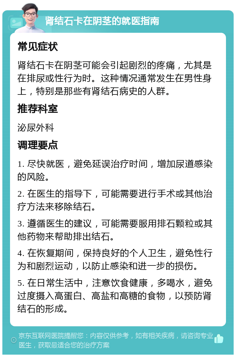 肾结石卡在阴茎的就医指南 常见症状 肾结石卡在阴茎可能会引起剧烈的疼痛，尤其是在排尿或性行为时。这种情况通常发生在男性身上，特别是那些有肾结石病史的人群。 推荐科室 泌尿外科 调理要点 1. 尽快就医，避免延误治疗时间，增加尿道感染的风险。 2. 在医生的指导下，可能需要进行手术或其他治疗方法来移除结石。 3. 遵循医生的建议，可能需要服用排石颗粒或其他药物来帮助排出结石。 4. 在恢复期间，保持良好的个人卫生，避免性行为和剧烈运动，以防止感染和进一步的损伤。 5. 在日常生活中，注意饮食健康，多喝水，避免过度摄入高蛋白、高盐和高糖的食物，以预防肾结石的形成。